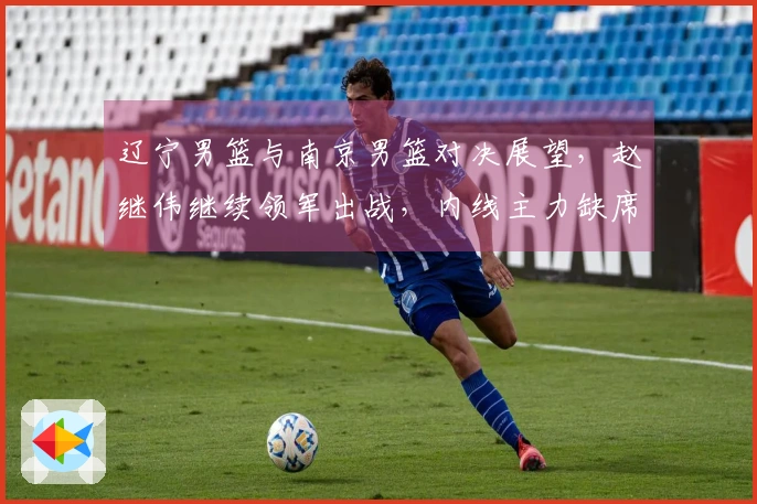 辽宁男篮与南京男篮对决展望，赵继伟继续领军出战，内线主力缺席，乌戈期待年轻球员再创佳绩