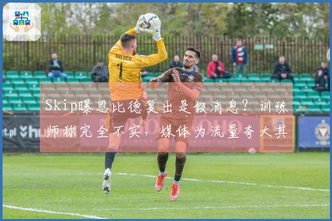 Skip曝恩比德复出是假消息？训练师称完全不实，媒体为流量夸大其词