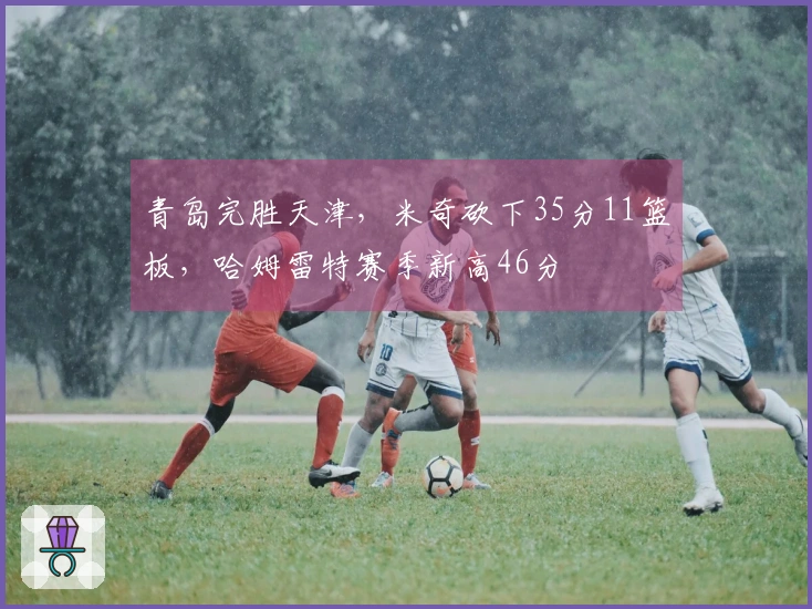 青岛完胜天津，米奇砍下35分11篮板，哈姆雷特赛季新高46分