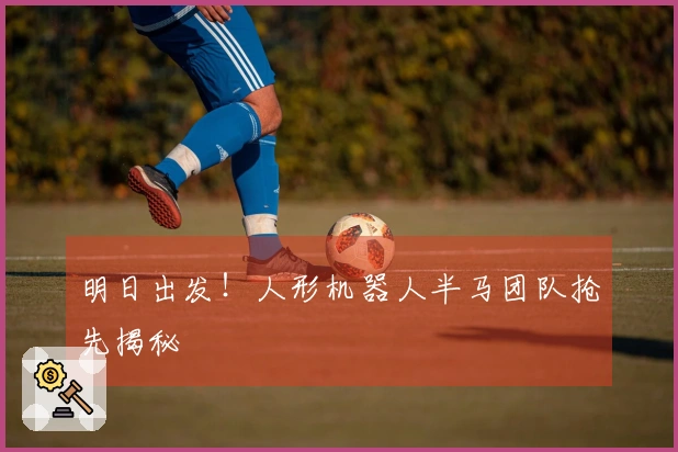 明日出发！人形机器人半马团队抢先揭秘