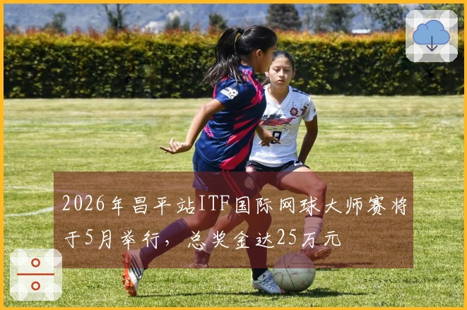 2026年昌平站ITF国际网球大师赛将于5月举行，总奖金达25万元