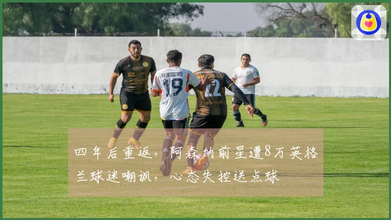 四年后重返，阿森纳前星遭8万英格兰球迷嘲讽，心态失控送点球