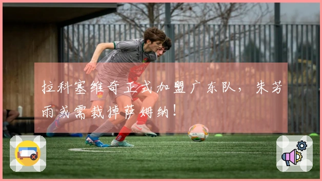拉科塞维奇正式加盟广东队，朱芳雨或需裁掉萨姆纳！