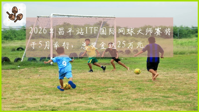 2026年昌平站ITF国际网球大师赛将于5月举行，总奖金达25万元