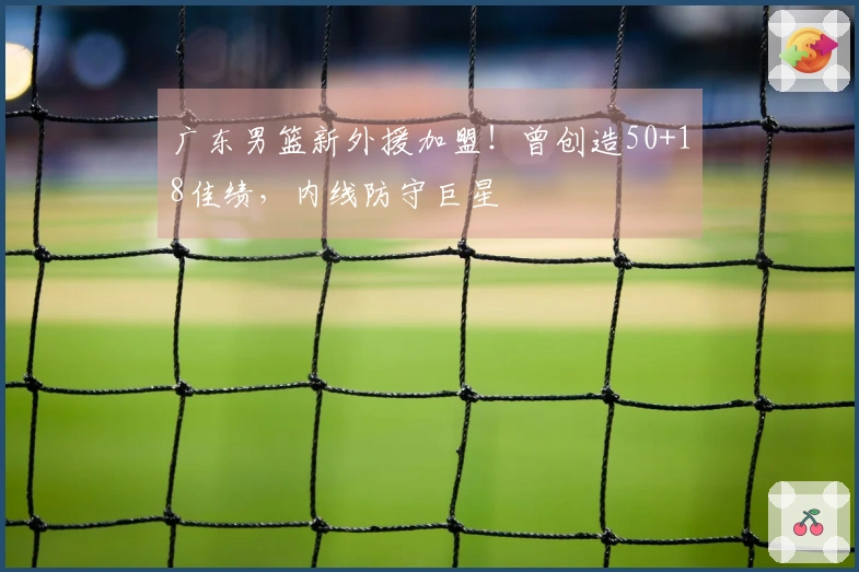 广东男篮新外援加盟！曾创造50+18佳绩，内线防守巨星