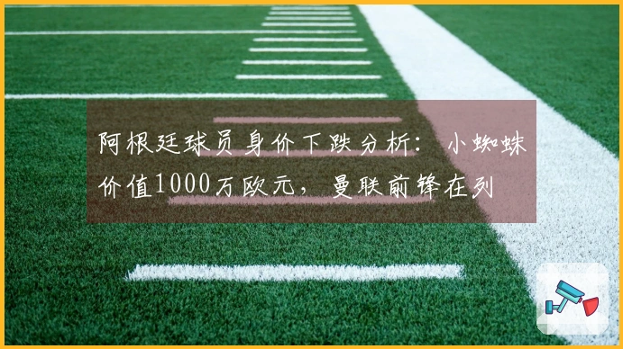 阿根廷球员身价下跌分析：小蜘蛛价值1000万欧元，曼联前锋在列