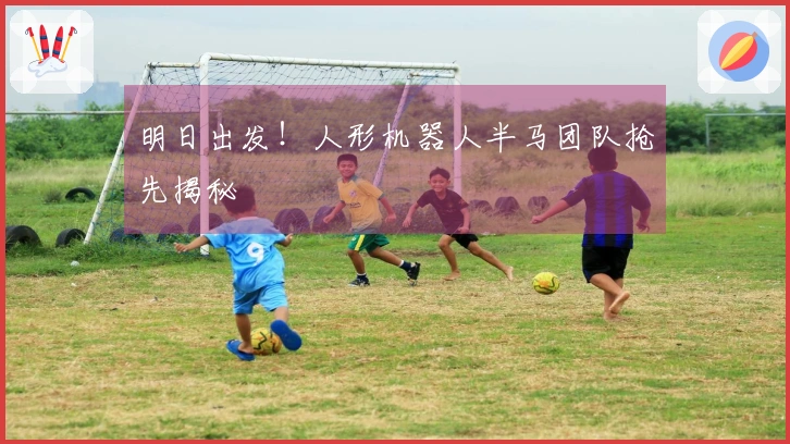 明日出发！人形机器人半马团队抢先揭秘