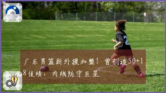 广东男篮新外援加盟！曾创造50+18佳绩，内线防守巨星