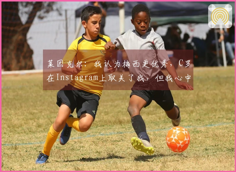 莱因克尔：我认为梅西更优秀，C罗在Instagram上取关了我，但我心中他依然是前五名选手。