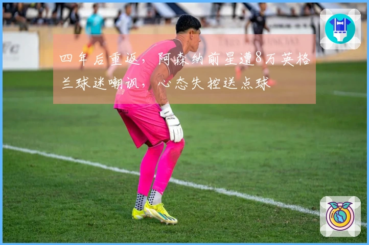 四年后重返，阿森纳前星遭8万英格兰球迷嘲讽，心态失控送点球
