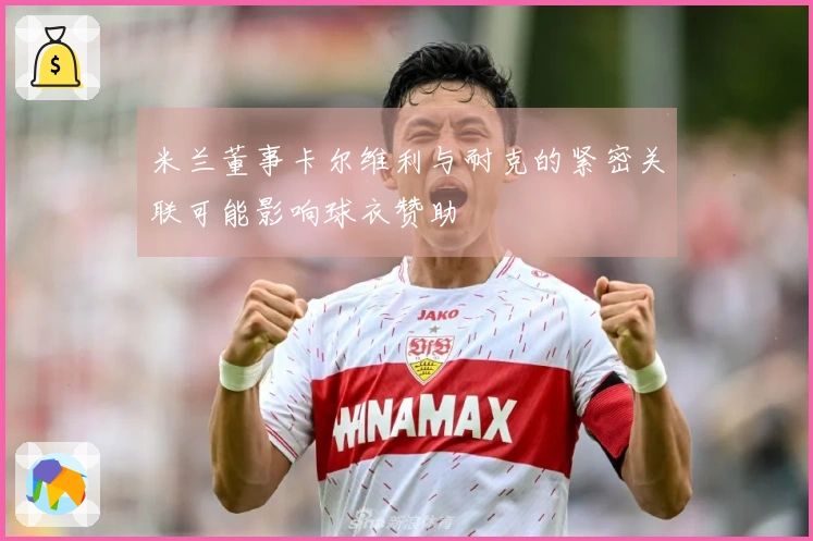 米兰董事卡尔维利与耐克的紧密关联可能影响球衣赞助