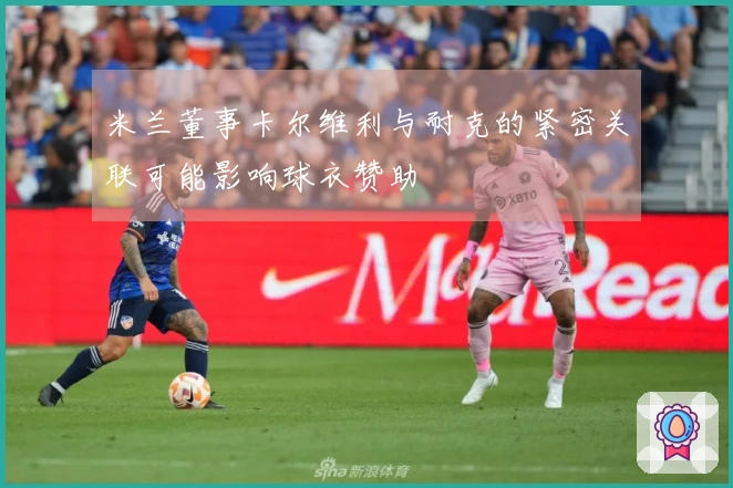 米兰董事卡尔维利与耐克的紧密关联可能影响球衣赞助