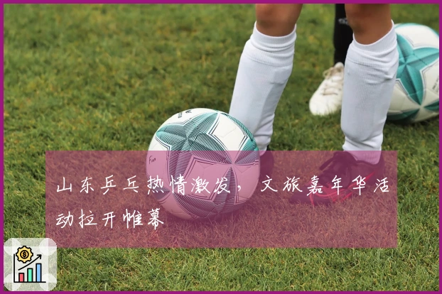 山东乒乓热情激发，文旅嘉年华活动拉开帷幕