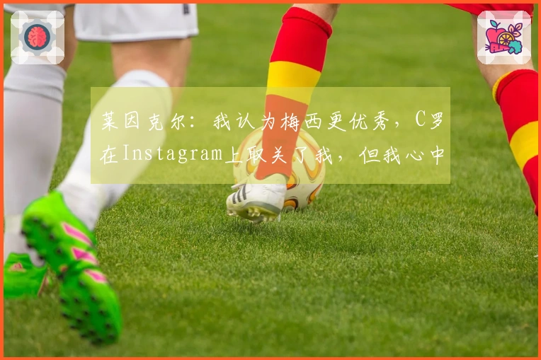 莱因克尔：我认为梅西更优秀，C罗在Instagram上取关了我，但我心中他依然是前五名选手。