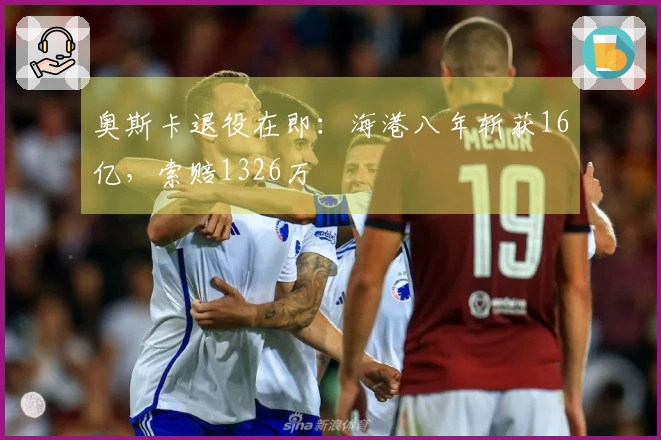 奥斯卡退役在即：海港八年斩获16亿，索赔1326万