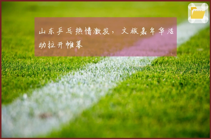 山东乒乓热情激发，文旅嘉年华活动拉开帷幕