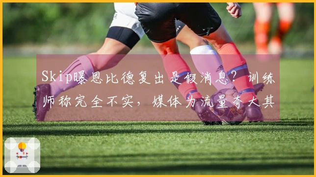 Skip曝恩比德复出是假消息？训练师称完全不实，媒体为流量夸大其词