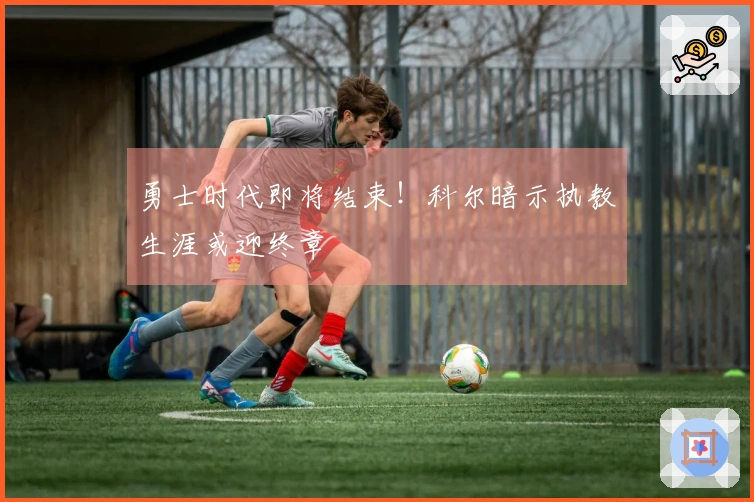 勇士时代即将结束！科尔暗示执教生涯或迎终章